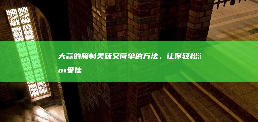 大蒜的腌制：美味又简单的方法，让你轻松享受佳肴